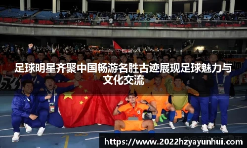 足球明星齐聚中国畅游名胜古迹展现足球魅力与文化交流